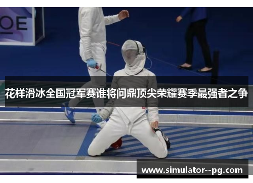 花样滑冰全国冠军赛谁将问鼎顶尖荣耀赛季最强者之争