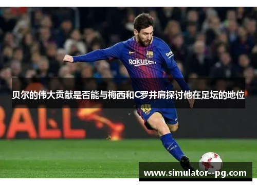 贝尔的伟大贡献是否能与梅西和C罗并肩探讨他在足坛的地位