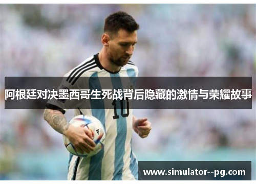 阿根廷对决墨西哥生死战背后隐藏的激情与荣耀故事