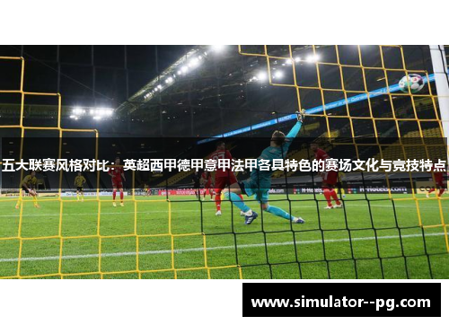 五大联赛风格对比：英超西甲德甲意甲法甲各具特色的赛场文化与竞技特点