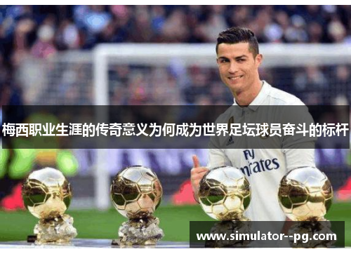 梅西职业生涯的传奇意义为何成为世界足坛球员奋斗的标杆