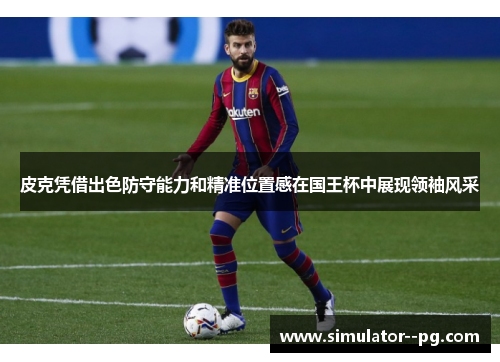 皮克凭借出色防守能力和精准位置感在国王杯中展现领袖风采