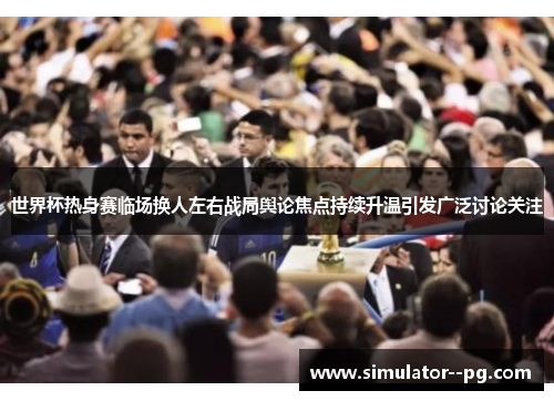 世界杯热身赛临场换人左右战局舆论焦点持续升温引发广泛讨论关注