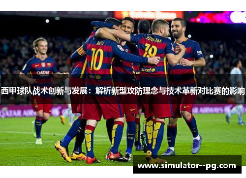 西甲球队战术创新与发展：解析新型攻防理念与技术革新对比赛的影响