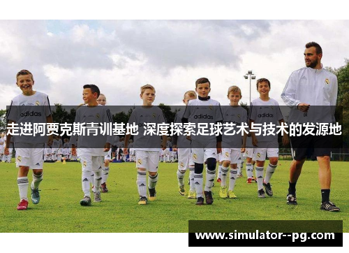 走进阿贾克斯青训基地 深度探索足球艺术与技术的发源地