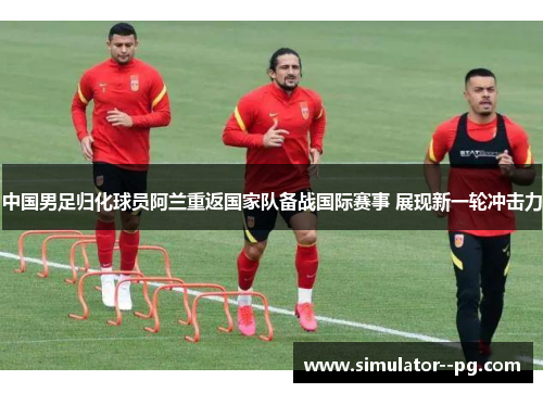 中国男足归化球员阿兰重返国家队备战国际赛事 展现新一轮冲击力